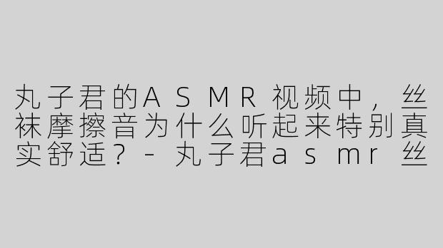 丸子君的ASMR视频中，丝袜摩擦音为什么听起来特别真实舒适？-丸子君asmr丝袜