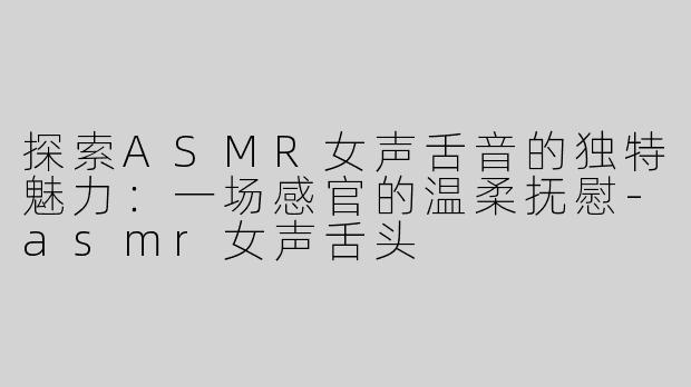探索ASMR女声舌音的独特魅力：一场感官的温柔抚慰-asmr女声舌头