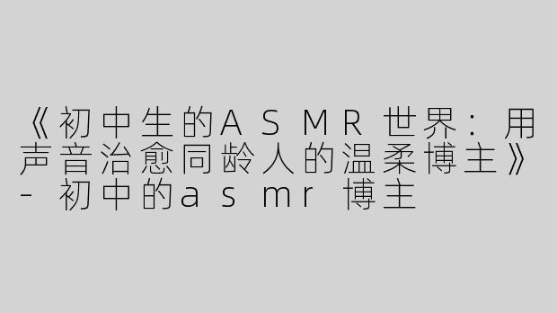 《初中生的ASMR世界：用声音治愈同龄人的温柔博主》-初中的asmr博主