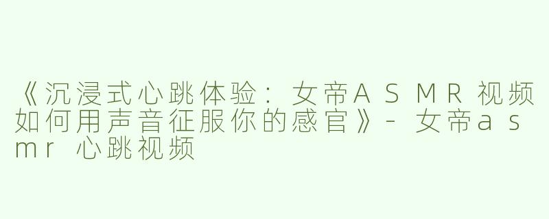 《沉浸式心跳体验：女帝ASMR视频如何用声音征服你的感官》-女帝asmr心跳视频