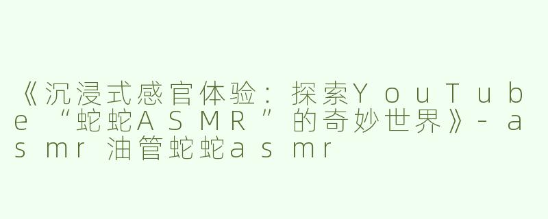 《沉浸式感官体验：探索YouTube“蛇蛇ASMR”的奇妙世界》-asmr油管蛇蛇asmr