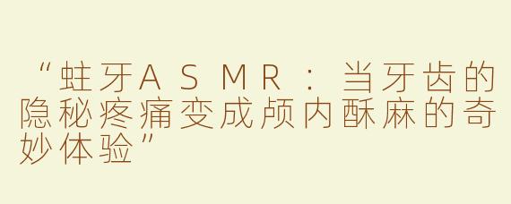“蛀牙ASMR：当牙齿的隐秘疼痛变成颅内酥麻的奇妙体验”