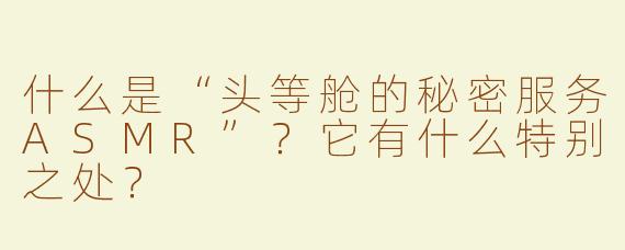什么是“头等舱的秘密服务ASMR”？它有什么特别之处？