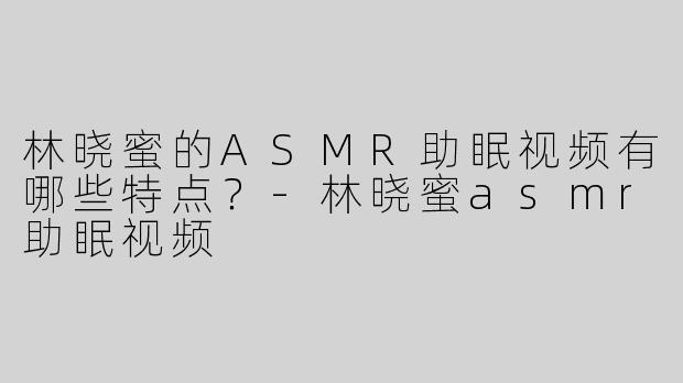 林晓蜜的ASMR助眠视频有哪些特点？-林晓蜜asmr助眠视频