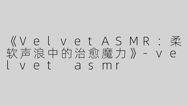《VelvetASMR：柔软声浪中的治愈魔力》-velvet asmr