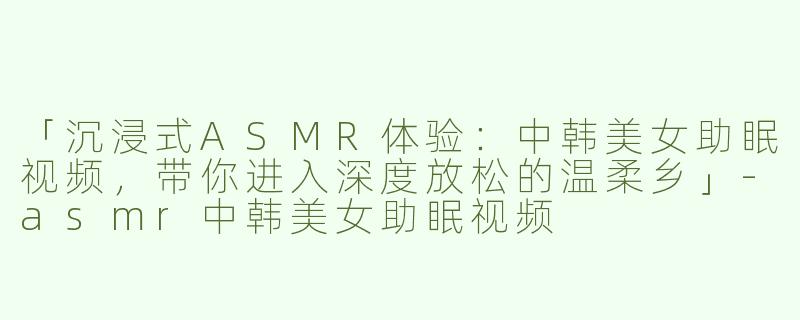 「沉浸式ASMR体验：中韩美女助眠视频，带你进入深度放松的温柔乡」-asmr中韩美女助眠视频