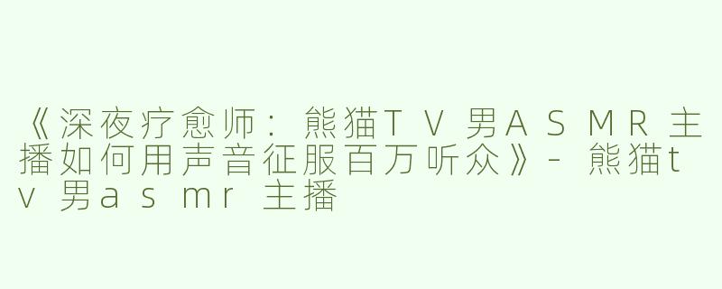 《深夜疗愈师：熊猫TV男ASMR主播如何用声音征服百万听众》-熊猫tv男asmr主播