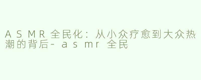 ASMR全民化：从小众疗愈到大众热潮的背后-asmr全民