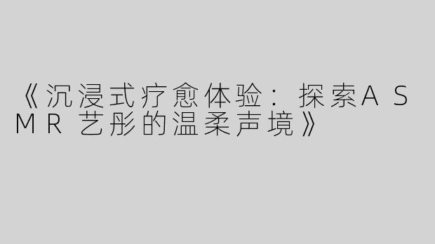 《沉浸式疗愈体验：探索ASMR艺彤的温柔声境》