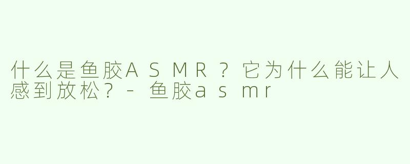 什么是鱼胶ASMR？它为什么能让人感到放松？-鱼胶asmr