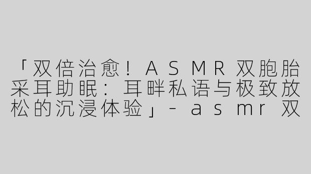 「双倍治愈！ASMR双胞胎采耳助眠：耳畔私语与极致放松的沉浸体验」-asmr双胞胎助眠采耳