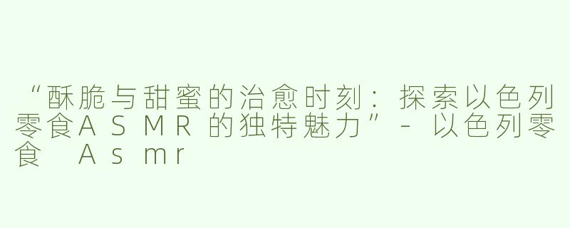 “酥脆与甜蜜的治愈时刻：探索以色列零食ASMR的独特魅力”
