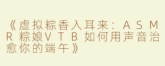 《虚拟粽香入耳来：ASMR粽娘VTB如何用声音治愈你的端午》