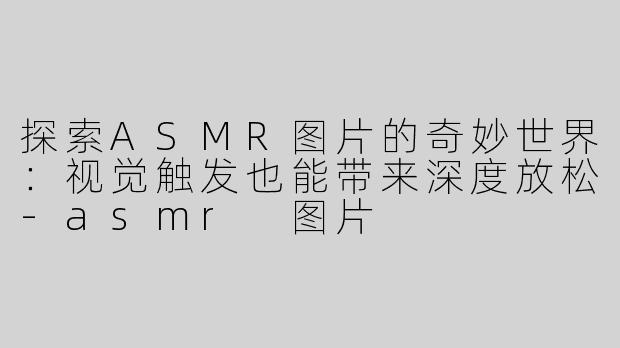 探索ASMR图片的奇妙世界：视觉触发也能带来深度放松-asmr 图片