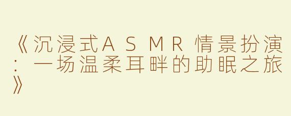 《沉浸式ASMR情景扮演：一场温柔耳畔的助眠之旅》