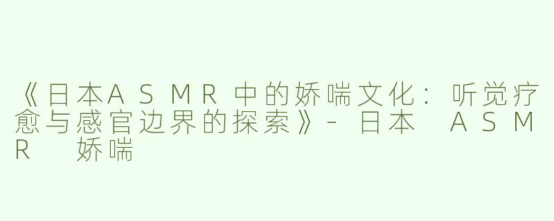 《日本ASMR中的娇喘文化：听觉疗愈与感官边界的探索》-日本 ASMR 娇喘