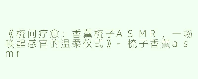 《梳间疗愈：香薰梳子ASMR，一场唤醒感官的温柔仪式》-梳子香薰asmr