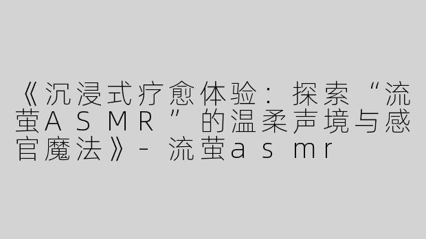 《沉浸式疗愈体验：探索“流萤ASMR”的温柔声境与感官魔法》-流萤asmr