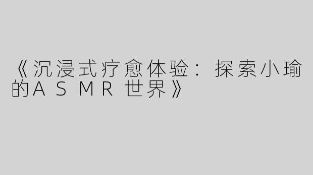 《沉浸式疗愈体验：探索小瑜的ASMR世界》