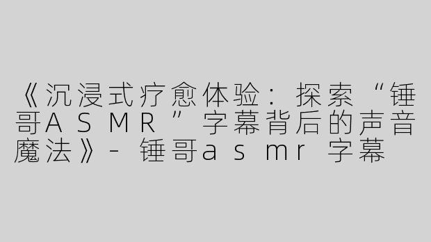 《沉浸式疗愈体验：探索“锤哥ASMR”字幕背后的声音魔法》-锤哥asmr字幕