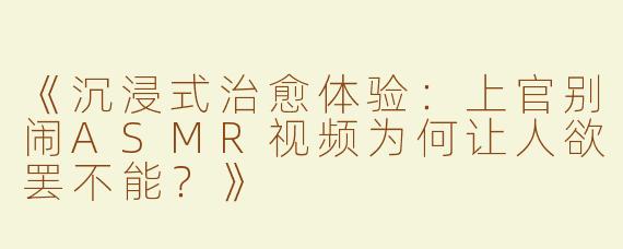 《沉浸式治愈体验：上官别闹ASMR视频为何让人欲罢不能？》