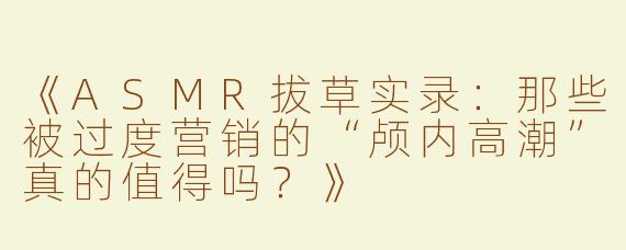 《ASMR拔草实录：那些被过度营销的“颅内高潮”真的值得吗？》