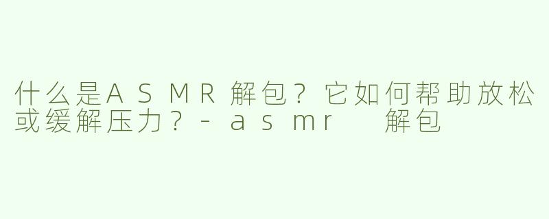 什么是ASMR解包？它如何帮助放松或缓解压力？-asmr 解包