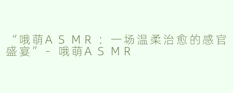 “哦萌ASMR：一场温柔治愈的感官盛宴”-哦萌ASMR