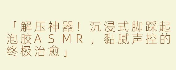 「解压神器！沉浸式脚踩起泡胶ASMR，黏腻声控的终极治愈」