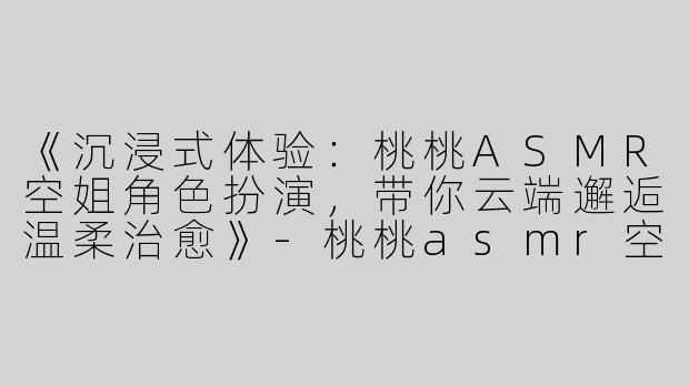 《沉浸式体验：桃桃ASMR空姐角色扮演，带你云端邂逅温柔治愈》-桃桃asmr空姐