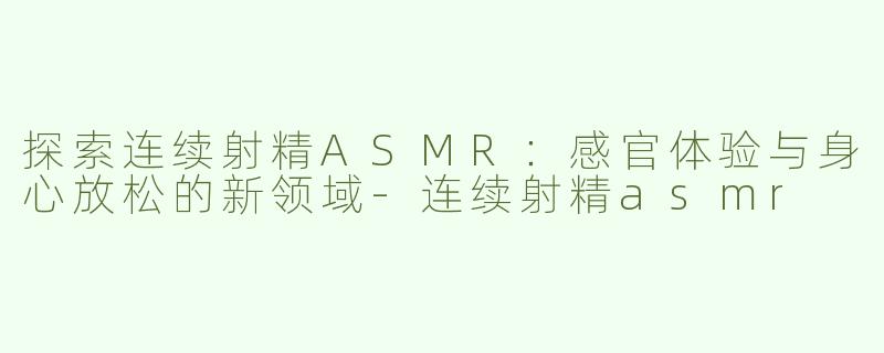 探索连续射精ASMR：感官体验与身心放松的新领域-连续射精asmr