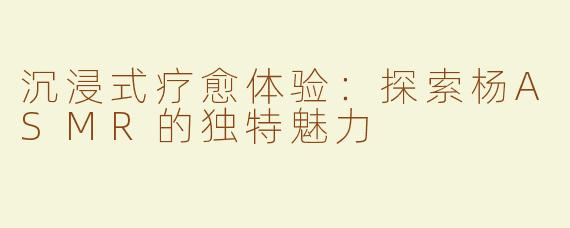 沉浸式疗愈体验：探索杨ASMR的独特魅力