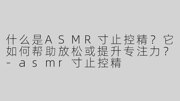 什么是ASMR寸止控精？它如何帮助放松或提升专注力？-asmr寸止控精