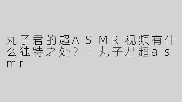 丸子君的超ASMR视频有什么独特之处？-丸子君超asmr