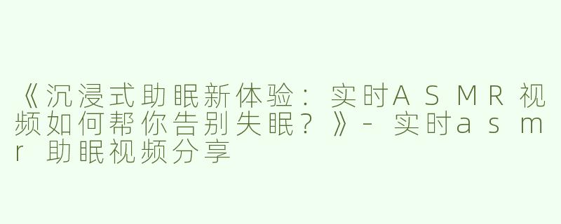 《沉浸式助眠新体验：实时ASMR视频如何帮你告别失眠？》-实时asmr助眠视频分享