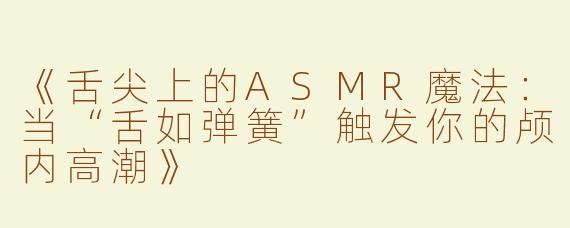《舌尖上的ASMR魔法：当“舌如弹簧”触发你的颅内高潮》