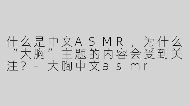 什么是中文ASMR，为什么“大胸”主题的内容会受到关注？-大胸中文asmr