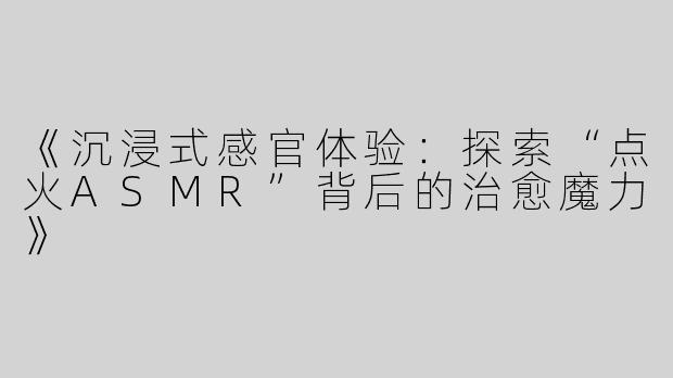 《沉浸式感官体验：探索“点火ASMR”背后的治愈魔力》
