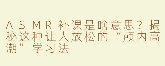 ASMR补课是啥意思？揭秘这种让人放松的“颅内高潮”学习法
