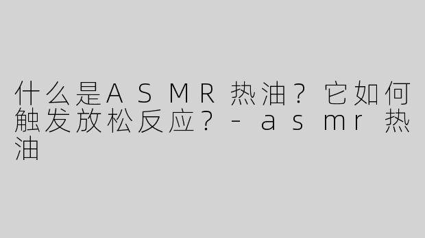 什么是ASMR热油？它如何触发放松反应？-asmr热油