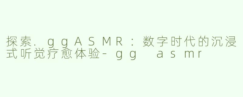 探索.ggASMR：数字时代的沉浸式听觉疗愈体验-gg asmr
