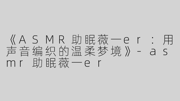 《ASMR助眠薇一er：用声音编织的温柔梦境》-asmr助眠薇一er