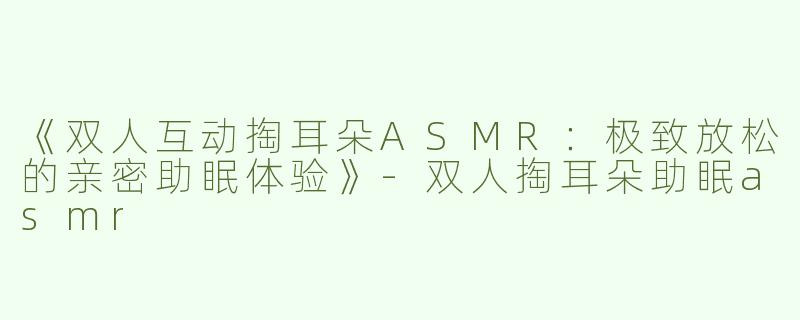 《双人互动掏耳朵ASMR：极致放松的亲密助眠体验》-双人掏耳朵助眠asmr