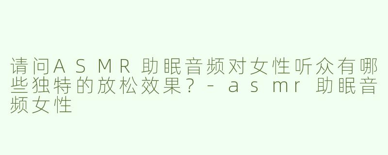 请问ASMR助眠音频对女性听众有哪些独特的放松效果？-asmr助眠音频女性