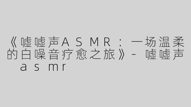 《嘘嘘声ASMR：一场温柔的白噪音疗愈之旅》-嘘嘘声 asmr