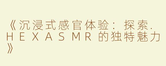 《沉浸式感官体验：探索.HEXASMR的独特魅力》