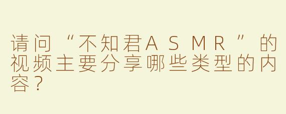 请问“不知君ASMR”的视频主要分享哪些类型的内容？