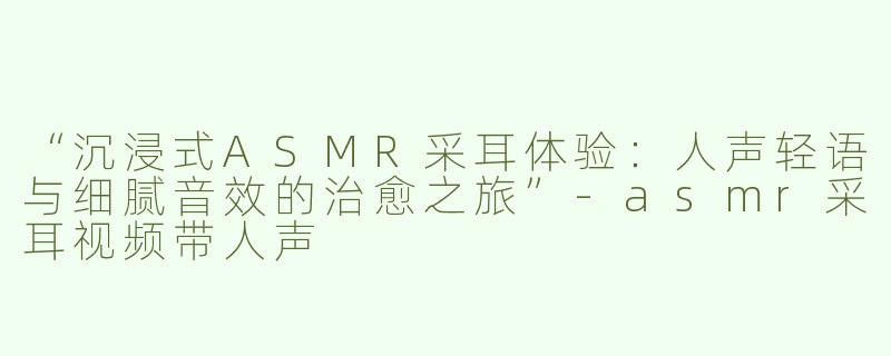 “沉浸式ASMR采耳体验：人声轻语与细腻音效的治愈之旅”-asmr采耳视频带人声