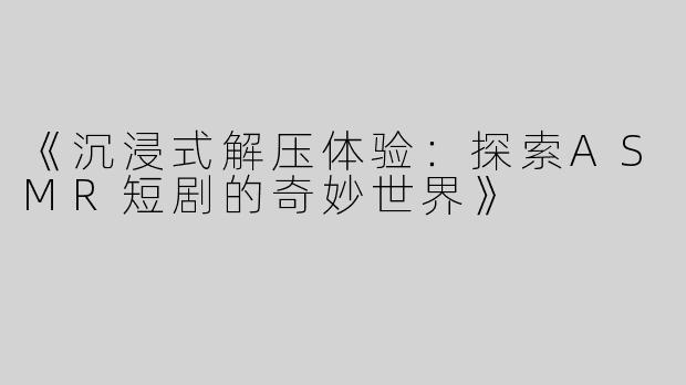 《沉浸式解压体验：探索ASMR短剧的奇妙世界》
