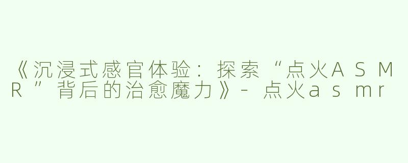 《沉浸式感官体验：探索“点火ASMR”背后的治愈魔力》-点火asmr